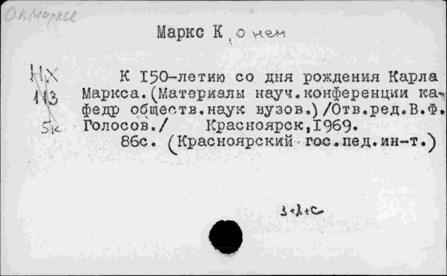 ﻿О ккй[>!(££
Маркс К 1 о нялн
11Х
из
5к
К 150-летию со дня рождения Карла Маркса.(Материалы науч.конференции к а«, федр обществ.наук вузов.) /Отв.ред.В.Ф. Голосов./ Красноярск,1969»
8бс. (Красноярский гос. пед. ин-т.)
1